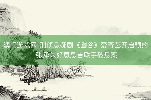 澳门游戏网 刑侦悬疑剧《幽谷》爱奇艺开启预约 张承朱好意思吉联手破悬案