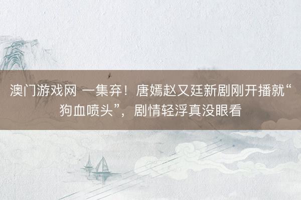 澳门游戏网 一集弃！唐嫣赵又廷新剧刚开播就“狗血喷头”，剧情轻浮真没眼看