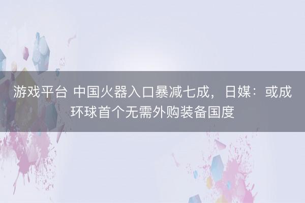 游戏平台 中国火器入口暴减七成，日媒：或成环球首个无需外购装备国度