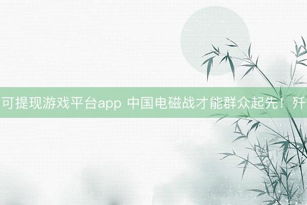可提现游戏平台app 中国电磁战才能群众起先！歼