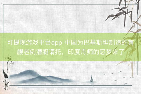 可提现游戏平台app 中国为巴基斯坦制造的首艘老例潜艇请托，印度舟师的恶梦来了