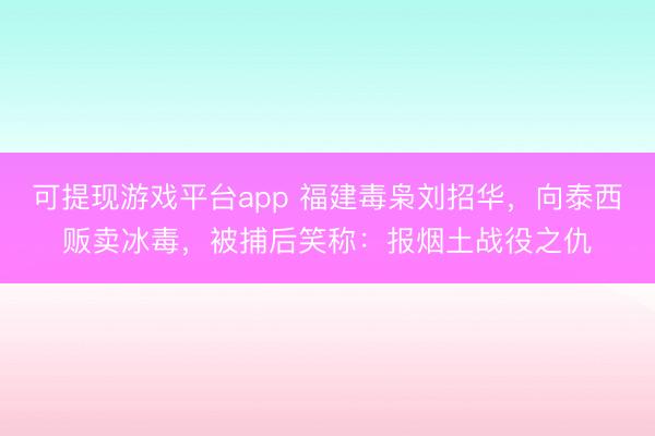 可提现游戏平台app 福建毒枭刘招华，向泰西贩卖冰毒，被捕后笑称：报烟土战役之仇