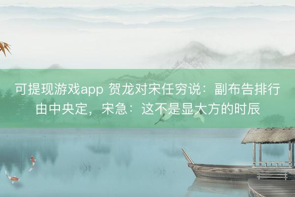 可提现游戏app 贺龙对宋任穷说：副布告排行由中央定，宋急：这不是显大方的时辰