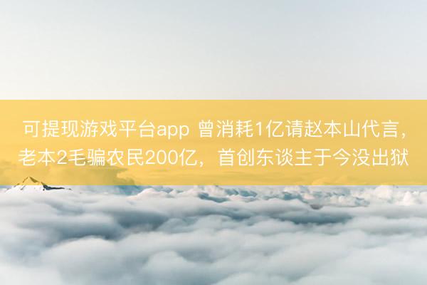 可提现游戏平台app 曾消耗1亿请赵本山代言，老本2毛骗农民200亿，首创东谈主于今没出狱
