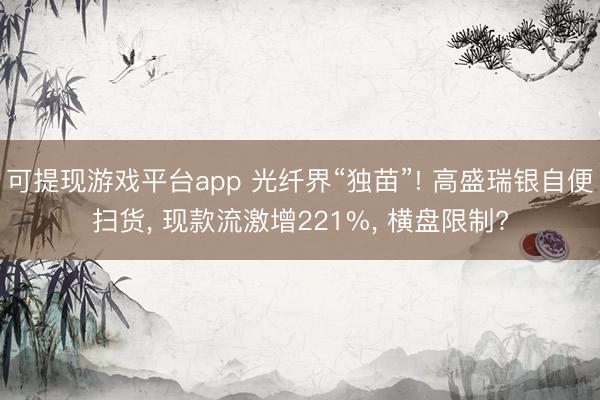 可提现游戏平台app 光纤界“独苗”! 高盛瑞银自便扫货， 现款流激增221%， 横盘限制?