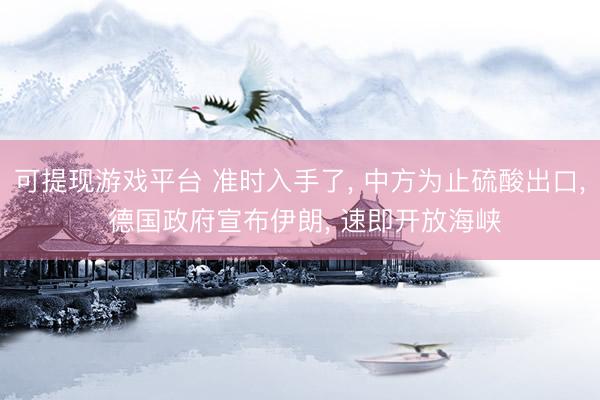可提现游戏平台 准时入手了， 中方为止硫酸出口， 德国政府宣布伊朗， 速即开放海峡