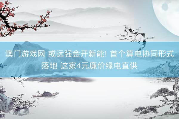 澳门游戏网 或远强金开新能! 首个算电协同形式落地 这家4元廉价绿电直供