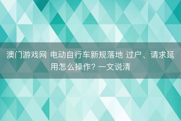 澳门游戏网 电动自行车新规落地 过户、请求延用怎么操作? 一文说清