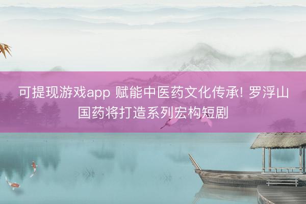 可提现游戏app 赋能中医药文化传承! 罗浮山国药将打造系列宏构短剧