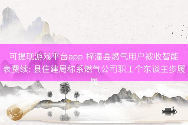可提现游戏平台app 梓潼县燃气用户被收智能表费续: 县住建局称系燃气公司职工个东谈主步履