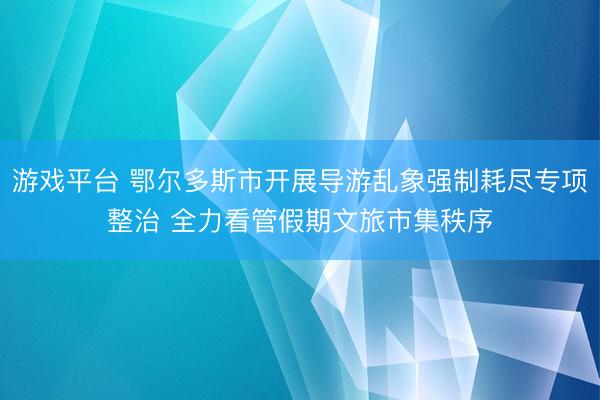 游戏平台 鄂尔多斯市开展导游乱象强制耗尽专项整治 全力看管假期文旅市集秩序