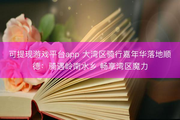 可提现游戏平台app 大湾区骑行嘉年华落地顺德：骑遇岭南水乡 畅享湾区魔力