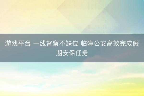 游戏平台 一线督察不缺位 临潼公安高效完成假期安保任务