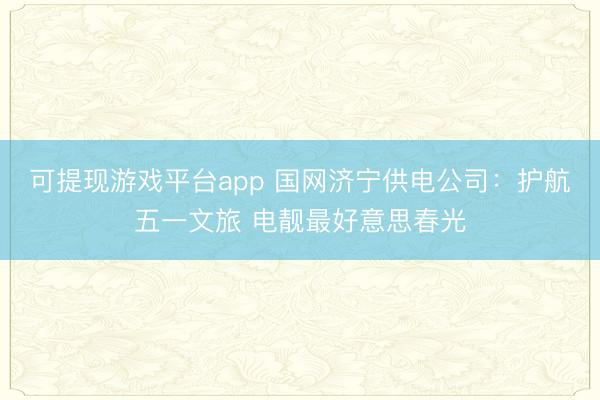 可提现游戏平台app 国网济宁供电公司：护航五一文旅 电靓最好意思春光