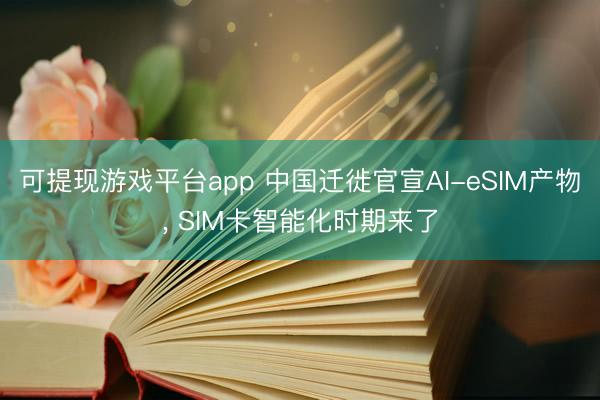 可提现游戏平台app 中国迁徙官宣AI-eSIM产物， SIM卡智能化时期来了