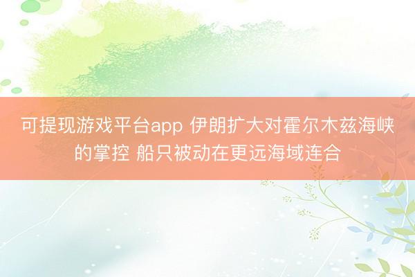可提现游戏平台app 伊朗扩大对霍尔木兹海峡的掌控 船只被动在更远海域连合