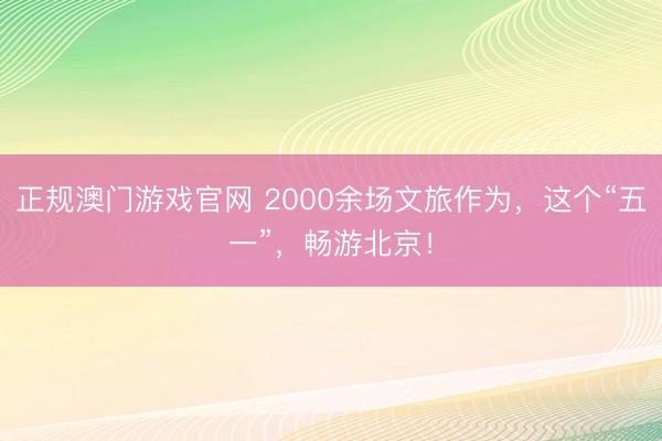 正规澳门游戏官网 2000余场文旅作为，这个“五一”，畅游北京！