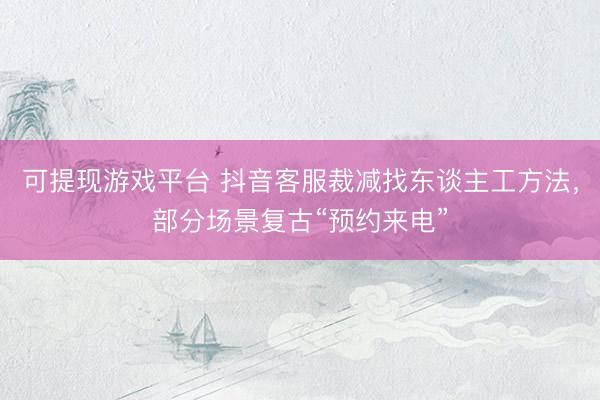 可提现游戏平台 抖音客服裁减找东谈主工方法，部分场景复古“预约来电”