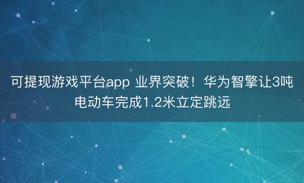 可提现游戏平台app 业界突破！华为智擎让3吨电动车完成1.2米立定跳远
