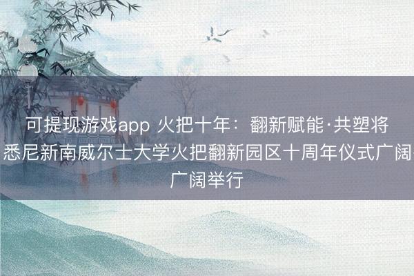 可提现游戏app 火把十年：翻新赋能·共塑将来，悉尼新南威尔士大学火把翻新园区十周年仪式广阔举行