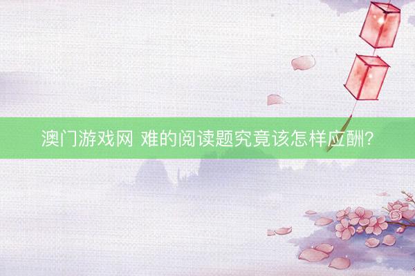 澳门游戏网 难的阅读题究竟该怎样应酬？