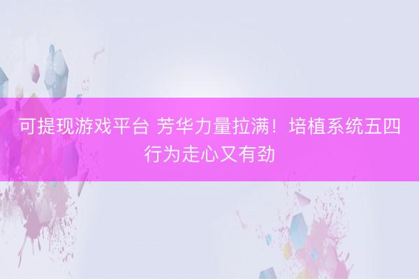 可提现游戏平台 芳华力量拉满！培植系统五四行为走心又有劲